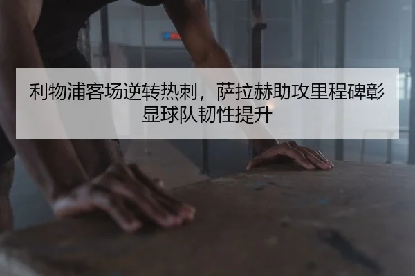 利物浦客场逆转热刺，萨拉赫助攻里程碑彰显球队韧性提升